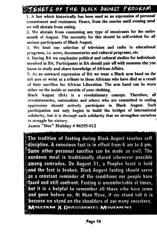 ENETS OF THE BLACK Auc  1. A fast which historically has been used as an expression of personal commitment and resistance. Hence, from the sunrise until evening mel we wil abstain from eating.  2. We abstain from consuming any type of intoxicants for the entire month of August. The necessity for this should be self-evident for all serious participants of Black August.  3. We limit our selection of television and radio to educationsl programs, ie. news, documentaries and cultura) programs, etc.  4. During BA we emphasize political and cultural studies for individuals involved in BA. Participants in BA should pair off with someone else you know to study and share knowledge of African Affsirs.  5. As an outward expression of BA we wear a Black arm band on the left arm or wrist as a tribute to those Africans who have died as a result of their sacrifice for African Liberation. The arm band can be worn either on the inside or outside of your clothing.  Biack August (BA) is a revolutionary concept. Therefore, al revolutionaries, nationalists and others who are committed to ending oppression should actively participate in Black August. Such participation not only begins to build the bridges of international solidariy, but it is through such solidarity that we strengthen ourselves 0 struggle for victory.  James "Doc" Holiday # 86555-012  T The tradition of fasting during Black August teaches self discipline. A conscious fast is in effect from 6 am to 8 pm, Some. other personal sacrifice can be made as well, The  “sundown meal is traditionally shared whenever possible among comrades, On August 31, a Peoples feast is held  nd the fast is broken. Black August fasting should serve  “:as a constant reminder of the conditions our people have “faced and still confront, Fasting is uncomfortable at times, but it is a helpful to remember all those who have come and"gone before us, Ni Nkan Mase, if we stand tall it is because we stand on the shoulders of our many ancestors,  SMALEOIM X GRASSROOTS MOVEMENT  Page 10 